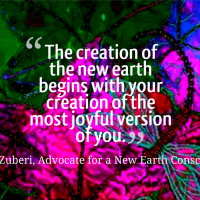 "The creation of the new earth begins with your creation of the most joyful version on you." - Akilah t'Zuberi, Advocate for a New Earth Consciousness